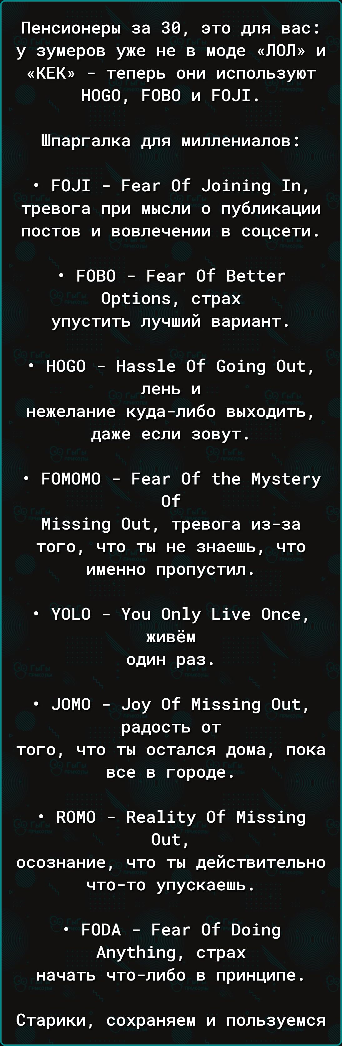 Пенсионеры за 30, это для вас: у зумеров уже не в моде «ЛОЛ» и «КЕК» - теперь они используют HOGO, FOBO и FOJI.

Шпаргалка для миллиненалов:

• FOJI - Fear Of Joining In, тревога при мысли о публикации постов и вовлечении в социети.

• FOBO - Fear Of Better Options, страх упустить лучший вариант.

• HOGO - Hassle Of Going Out, лень и нежелание куда-либо выходить, даже если зовут.

• FOMOMO - Fear Of the Mystery Of Missing Out, тревога из-за того, что ты не знаешь, что именно пропустил.

• YOLO - You Only Live Once, живём один раз.

• JOMO - Joy Of Missing Out, радость от того, что ты остался дома, пока все в городе.

• ROMO - Reality Of Missing Out, осознание, что ты действительно что-то упускаешь.

• FODA - Fear Of Doing Anything, страх начать что-либо в принципе.