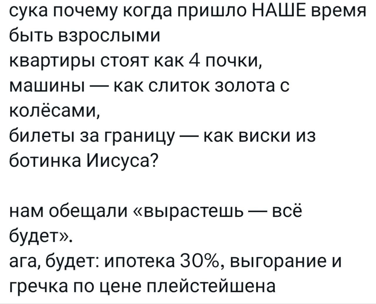 сука почему когда пришло НАШЕ время быть взрослыми квартиры стоят как 4 почки, машины — как слиток золота с колёсами, билеты за границу — как виски из ботинка Иисуса? нам обещали «вырастешь — всё будет». ага, будет: ипотека 30%, выгорание и гречка по цене плейстейшена