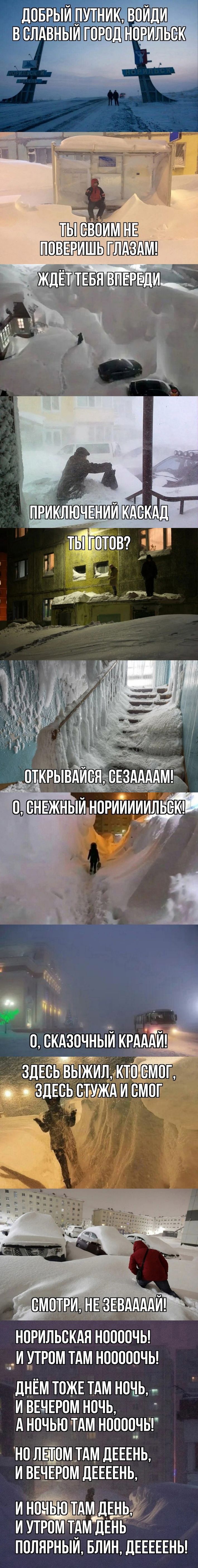 ДОБРЫЙ ПУТНИК, ВОЙДИ В СЛАВНЫЙ ГОРОД НОРИЛЬСК
Ты своим не поверишь глазам!
Ждёт тебя впереди

ПРИКЛЮЧЕНИЙ КАСКАД
Ты готов?

ОТКРЫВАЙСЯ, СЕЗААААМ!

О, СНЕЖНЫЙ НОРИЛЬСК!

О, СКАЗОЧНЫЙ КРАЙ!
Здесь выжил, кто смог,
здесь стужа и смог

СМОТРИ, НЕ ЗЕВАЙ!

НОРИЛЬСКАЯ НОЧЬ!
И УТРОМ ТАМ НОЧЬ!

ДНЁМ ТОЖЕ ТАМ НОЧЬ,
И ВЕЧЕРОМ НОЧЬ,
А НОЧЬЮ ТАМ НОЧЬ!

НО ЛЕТОМ ТАМ ДЕНЬ,
И ВЕЧЕРОМ ДЕНЬ,
И НОЧЬЮ ТАМ ДЕНЬ,
И УТРОМ ТАМ ДЕНЬ

ПОЛЯРНЫЙ, БЛИН, ДЕНЬ!