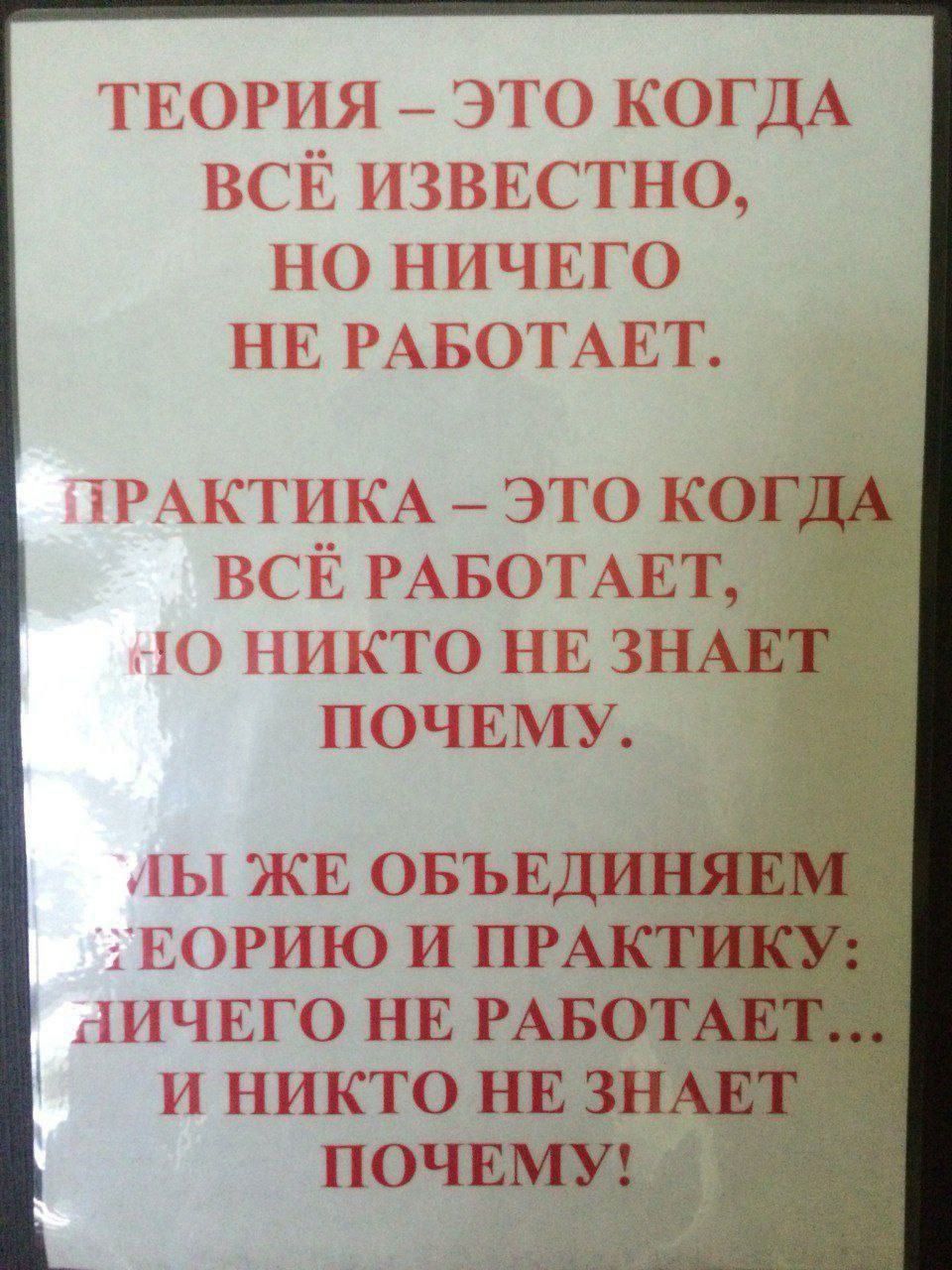 ТЕОРИЯ – ЭТО КОГДА ВСЁ ИЗВЕСТНО, НО НИЧЕГО НЕ РАБОТАЕТ.
ПРАКТИКА – ЭТО КОГДА ВСЁ РАБОТАЕТ, НО НИКТО НЕ ЗНАЕТ ПОЧЕМУ.
МЫ ЖЕ ОБЪЕДИНИМ ТЕОРИЮ И ПРАКТИКУ: НИЧЕГО НЕ РАБОТАЕТ… И НИКТО НЕ ЗНАЕТ ПОЧЕМУ!