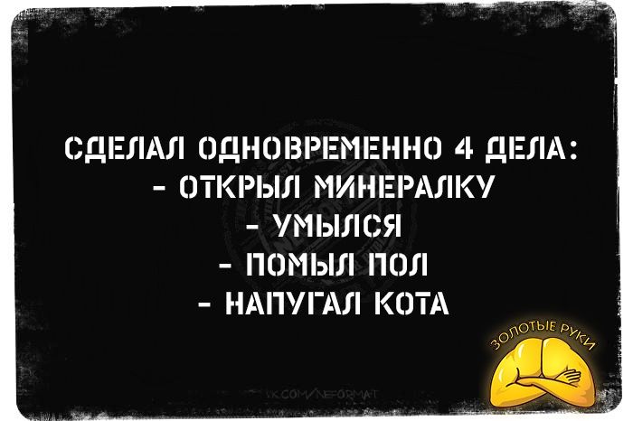 СДЕЛАЛ ОДНОВРЕМЕННО 4 ДЕЛА: 
- ОТКРЫЛ МИНЕРАЛКУ 
- УМЫЛСЯ 
- ПОМЫЛ ПОЛ 
- НАПУГАЛ КОТА