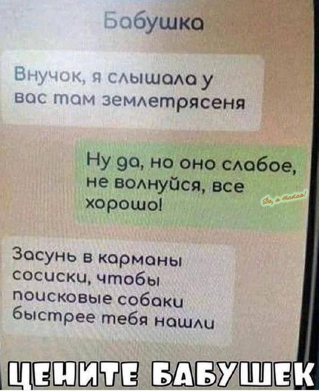 Бабушка
Внучок, я слышала у вас там землетрясения
Ну да, но оно слабое, не волнуйся, все хорошо!
Засунь в карманы сосиски, чтобы поисковые собаки быстрее тебя нашли