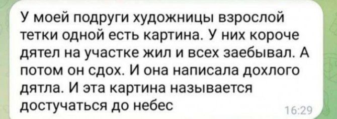 У моей подруги художницы взрослой тетки одной есть картина. У них короче дятел на участке жил и всех заебывал. А потом он сдох. И она написала долгого дятла. И эта картина называется достучаться до небес.