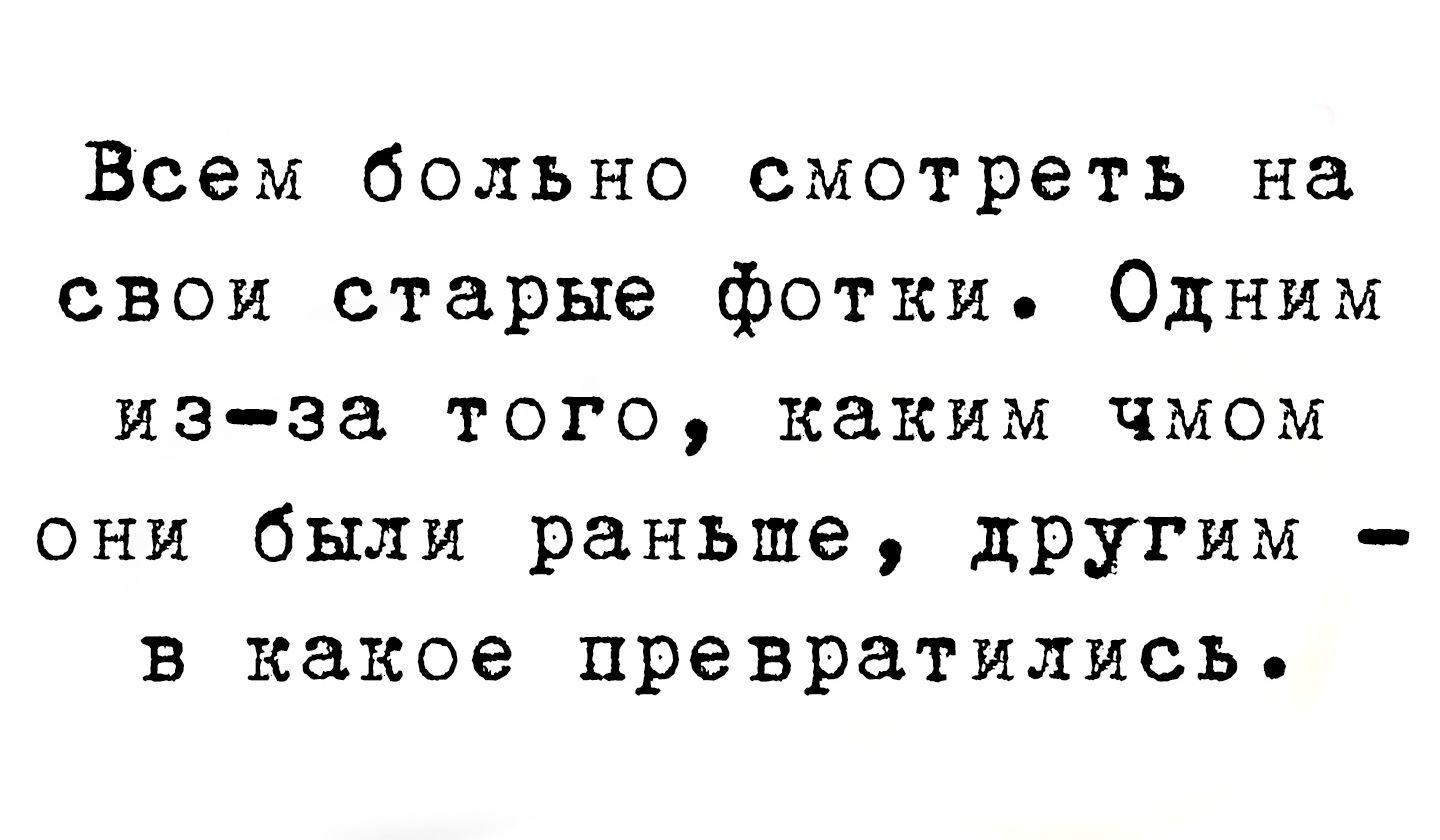 Всем больно смотреть на свои старые фотки. Одним из-за того, каким чмом они были раньше, другим - в какое превратились.