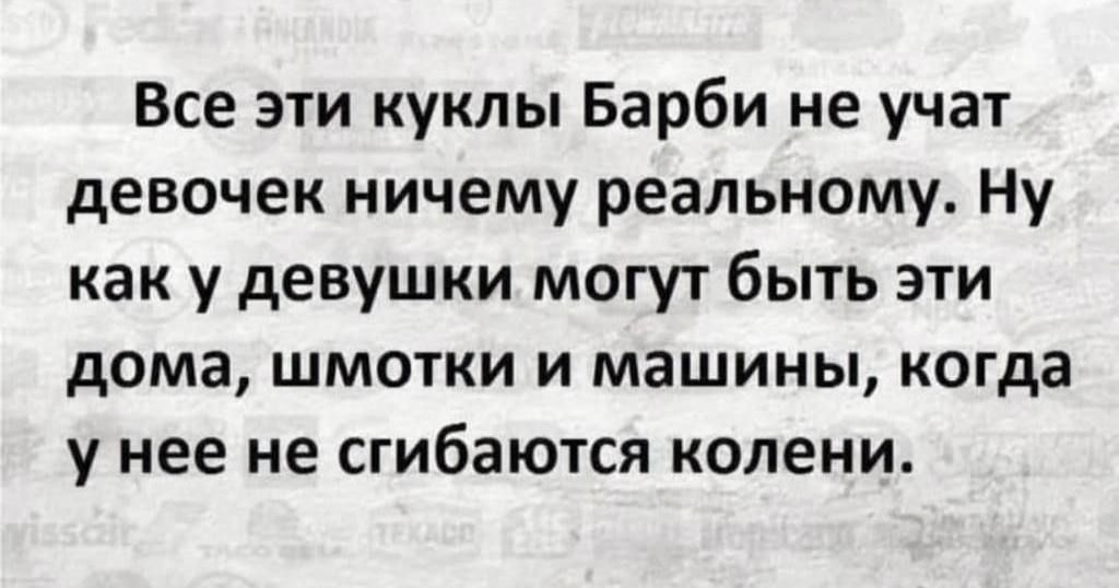 Все эти куклы Барби не учат девочек ничему реальному. Ну как у девушки могут быть эти дома, шмотки и машины, когда у нее не сгибаются колени.