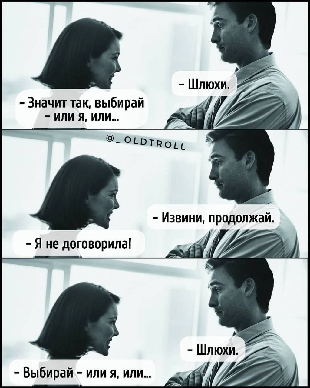 - Значит так, выбирай - или я, или... 
- Шлюхи.

- Я не договорила! 
- Извини, продолжай.

- Выбирай - или я, или...
- Шлюхи.