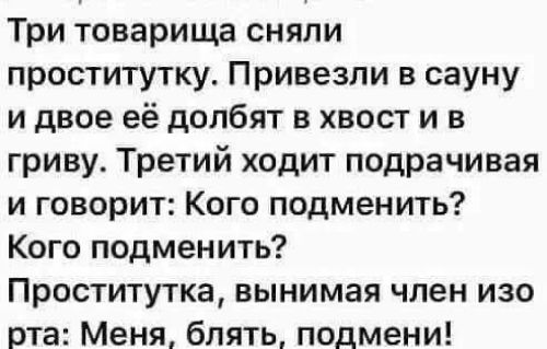 Три товарища сняли проститутку. Привезли в сауну и двое её долбят в хвост и в гриву. Третий ходит подрочивая и говорит: Кого подменить? Кого подменить? Проститутка, вынимая член изо рта: Меня, блять, подмени!
