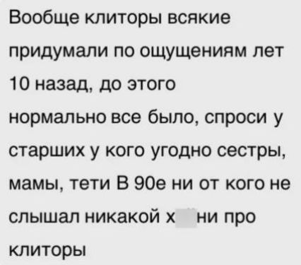 Вообще клиторы всякие придумали по ощущениям лет 10 назад, до этого нормально все было, спроси у старших у кого угодно сестры, мамы, тети В 90е ни от кого не слышал никакой х ни про клиторы
