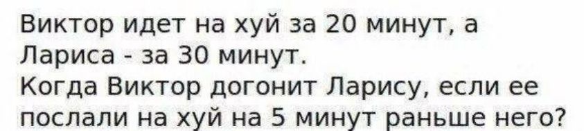 Виктор идет на хуй за 20 минут, а Лариса - за 30 минут.
Когда Виктор догонит Ларису, если ее послали на хуй на 5 минут раньше него?