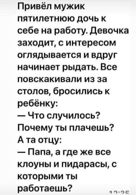 Привёл мужик пятилетнюю дочь к себе на работу. Девочка заходит, с интересом оглядывается и вдруг начинает рыдать. Все повскакивали из-за столов, бросились к ребёнку:
— Что случилось? Почему ты плачешь?
А та отцу:
— Папа, а где же все клоуны и пидорасы, с которыми ты работаешь?