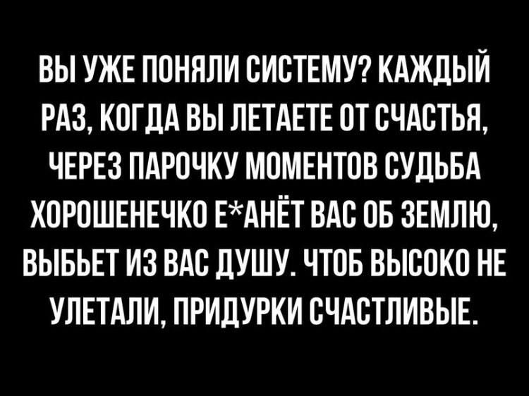 ВЫ УЖЕ ПОНИМАЛИ СИСТЕМУ? КАЖДЫЙ РАЗ, КОГДА ВЫ ЛЕТАЕТЕ ОТ СЧАСТЬЯ, ЧЕРЕЗ ПАРОЧКУ МОМЕНТОВ СУДЬБА ХОРОШЕНЕЧКО Е*АНЁТ ВАС ОБ ЗЕМЛЮ, ВЫБЬЕТ ИЗ ВАС ДУШУ. ЧТОБ ВЫСОКО НЕ УЛЕТАЛИ, ПРИДУРКИ СЧАСТЛИВЫЕ.