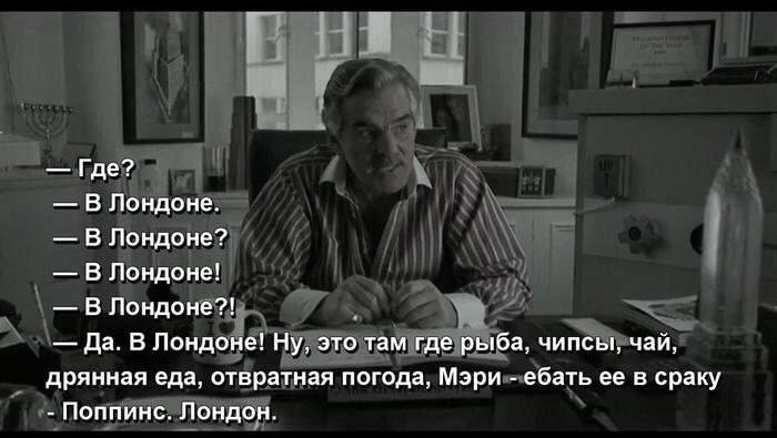 — Где?
— В Лондоне?
— В Лондоне?
— В Лондоне?!
— Да. В Лондоне! Ну, это там где рыба, чипсы, чай, дрянная еда, отвратная погода, Мэри — ебать ее в сраку. Поппинс. Лондон.