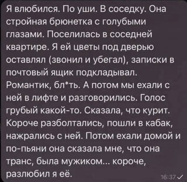 Я влюбился. По уши. В соседку. Она стройная брюнетка с голубыми глазами. Поселилась в соседней квартире. Я ей цветы под дверь оставлял (звонил и убегал), записки в почтовый ящик подкидывал. Романтик, блять. А потом мы ехали с ней в лифте и разговаривались. Голос грубый какой-то. Сказала, что курит. Короче, разболтались, пошли в кабак, нажрались с ней. Потом ехали домой и по-пьяни она сказала мне, что она транс, была мужиком... короче, разлюбил я её.