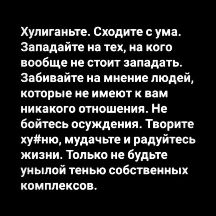 Хулиганьте. Сходите с ума. Западайте на тех, на кого вообще не стоит западать. Забивайте на мнение людей, которые не имеют к вам никакого отношения. Не бойтесь осуждения. Творите хуй#ню, мучайте и радуйтесь жизни. Только не будьте унылой тенью собственных комплексов.