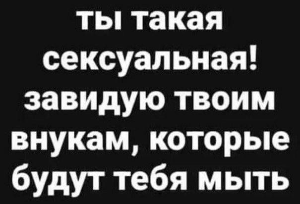ты такая сексуальная! завидую твоим внукам, которые будут тебя мыть