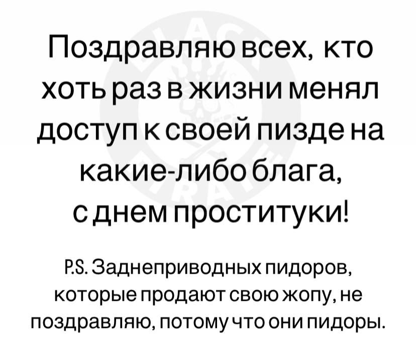 Поздравляю всех, кто хоть раз в жизни менял доступ к своей пизде на какие-либо блага, с днем проститутки!
P.S. Заднеприводных пидоров, которые продают свою жопу, не поздравляю, потому что они пидоры.