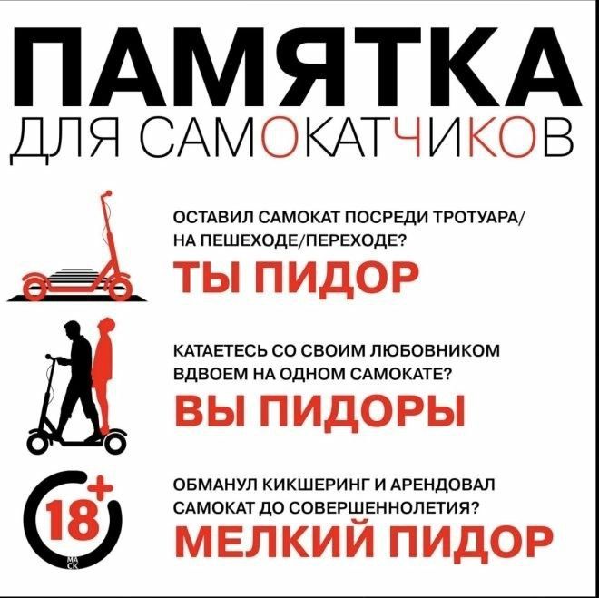 ПАМЯТКА ДЛЯ САМокатчиков

ОСТАВИЛ САМОКАТ ПОСРЕДИ ТРОТУАРА/НА ПЕШЕХОДЕ/ПЕРЕХОДЕ? ТЫ ПИДОР

КАТАЕТЕСЬ СО СВОИМ ЛЮБОВНИКОМ ВДВОЕМ НА ОДНОМ САМОКАТЕ? ВЫ ПИДОРЫ

ОБМАНУЛ КИШКЕРНИК И АРЕНДОВАЛ САМОКАТ ДО СОВЕРШЕННОЛЕТИЯ? МЕЛКИЙ ПИДОР
