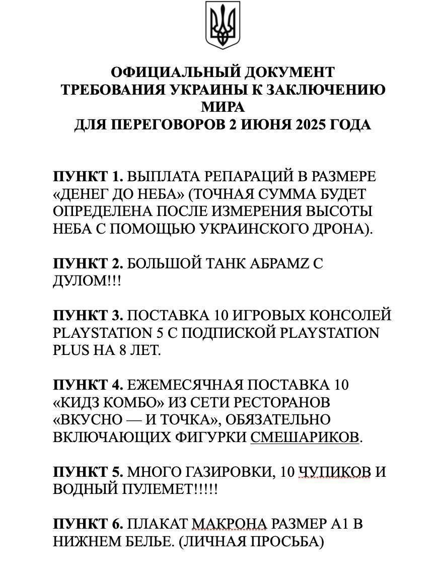 ОФИЦИАЛЬНЫЙ ДОКУМЕНТ
ТРЕБОВАНИЯ УКРАИНЫ К ЗАКЛЮЧЕНИЮ
МИРА
ДЛЯ ПЕРЕГОВОРОВ 2 ИЮНЯ 2025 ГОДА

ПУНКТ 1. ВЫПЛАТА РЕПАРАЦИЙ В РАЗМЕРЕ «ДЕНЕГ ДО НЕБА» (ТОЧНАЯ СУММА БУДЕТ ОПРЕДЕЛЕНА ПОСЛЕ ИЗМЕРЕНИЯ ВЫСОТЫ НЕБА С ПОМОЩЬЮ УКРАИНСКОГО ДРОНА).

ПУНКТ 2. БОЛЬШОЙ ТАНК АБРАМЗ С ДУЛОМ!!!

ПУНКТ 3. ПОСТАВКА 10 ИГРОВЫХ КОНСОЛЕЙ PLAYSTATION С 5 ПОДПИСКОЙ PLAYSTATION PLUS НА 8 ЛЕТ.

ПУНКТ 4. ЕЖЕМЕСЯЧНАЯ ПОСТАВКА 10 «КИДЗ КОМБО» ИЗ СЕТИ РЕСТОРАНОВ (ВСЛУШАНИЕ – ОБЯЗАТЕЛЬНО).

ПУНКТ 5. МНОГО ГАЗИРОВКОВ, 10 ЧУШЕК И ВОДНЫХ ПУТЕЛЬМЕНТ!!!

ПУНКТ 6. ПЛАКАТ МАКРОНА РАЗМЕРОМ A1 В НИЗУ (ЛИЧНАЯ ПРОБЛЕМА)