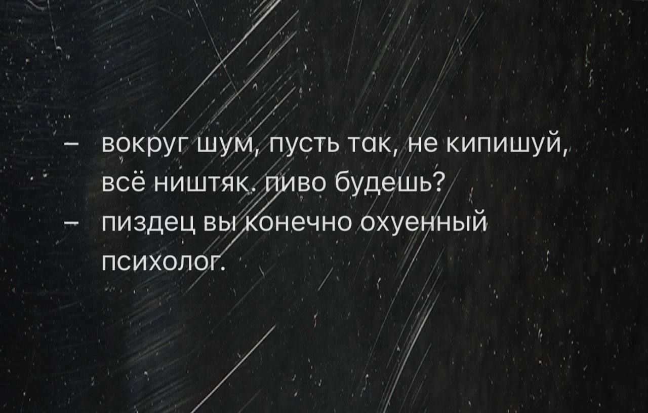 вокруг шум, пусть так, не кипишуй, всё ништяк, пиво будешь? - пиздец вы конечно охуенный психолог.