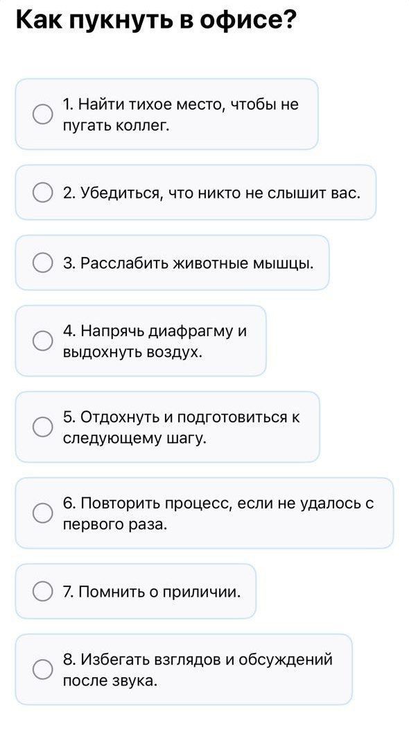Как пукнуть в офис?

1. Найти тихое место, чтобы не пугать коллег.
2. Убедиться, что никто не слышит вас.
3. Расслабить животные мышцы.
4. Напрячь диафрагму и выдохнуть воздух.
5. Отдохнуть и подготовиться к следующему шагу.
6. Повторить процесс, если не удалось с первого раза.
7. Помнить о приличии.
8. Избегать взглядов и обсуждений после звука.