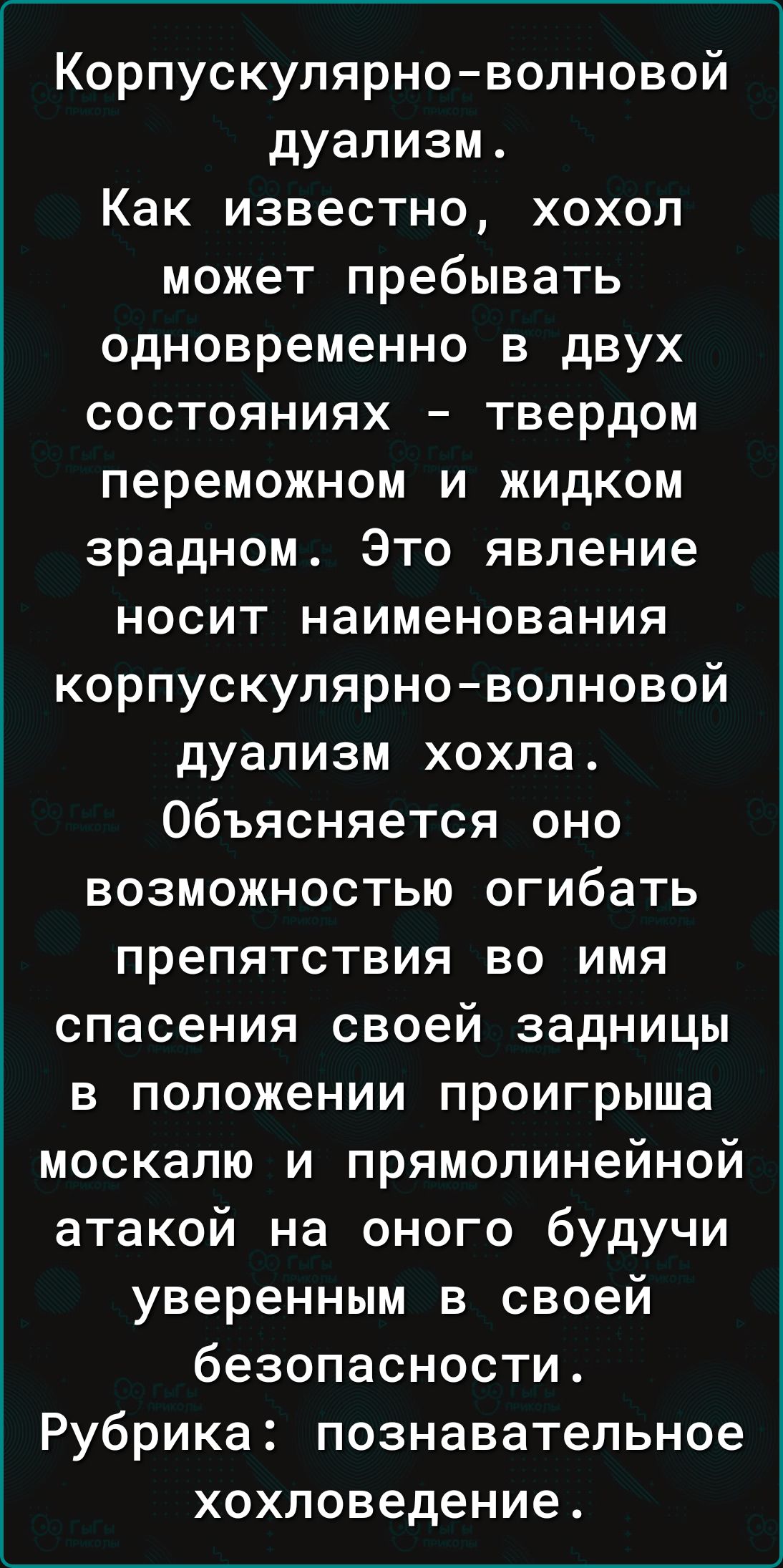 Корпускулярно-волновой дуализм.
Как известно, хохол может пребывать одновременно в двух состояниях – твердом переможном и жидком зрадном. Это явление носит наименования корпускулярно-волновой дуализм хохла. Объясняется оно возможностью огибать препятствия во имя спасения своей задницы в положении проигрыша москалю и прямолинейной атакой на оного будучи уверенным в своей безопасности.
Рубрика: познавательное хохловедение.