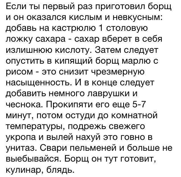 Если ты первый раз приготовил борщ и он оказался кислым и невкусным: добавь на кастрюлю 1 столовую ложку сахара - сахар уберет в себе излишнюю кислоту. Затем следует опустить в кипящий борщ марлю с рисом - это снизит чрезмерную насыщенность. И в конце следует добавить немного лаврушки и чеснока. Прокипяти его еще 5-7 минут, потом остуди до комнатной температуры, подрежь свежего укропа и вылей нахуй это говно в унитаз. Свари пельмени и больше не выбивайся. Борщ он тут готовит, кулинар, блядь.