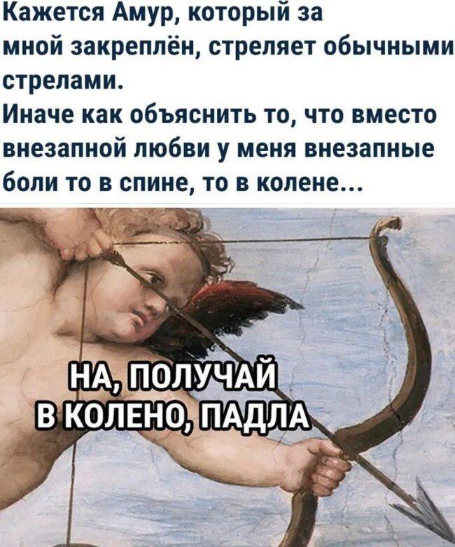 Кажется Амур, который за мной закреплён, стреляет обычными стрелами.
Иначе как объяснить то, что вместо внезапной любви у меня внезапные боли то в спине, то в колене...
НА, ПОЛУЧАЙ В КОЛЕНЮ, ПАДЛА