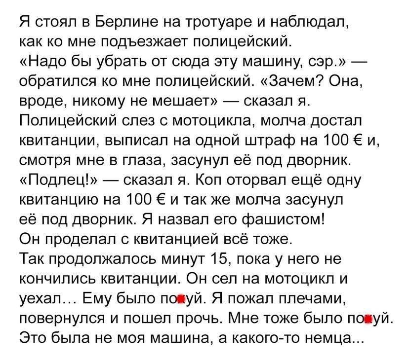 Я стоял в Берлине на тротуаре и наблюдал, как ко мне подъезжает полицейский.
«Надо бы убрать от сюда эту машину, сэр.» — обратился ко мне полицейский.
«Зачем? Она, вроде, никому не мешает!» — сказал я.
Полицейский слез с мотоцикла, молча достал квитанцию, написанную на одной штраф 100 €, и смотря мне в глаза, засунул её под дворник.
«Полицейский!» — сказал я. Коп оторвал ещё одну квитанцию. Я навязал ею фальшивом.
Он провелил с квитанцией всё же.
Так продлилось минут 15, пока на него не накопилось квитанций. Он сел на мотоцикл и уехал... Ему было пофиг. Я пожал плечами, потому что я не на месте!
Мне тоже было пофиг. Это была не моя машина, а какого-то немца...