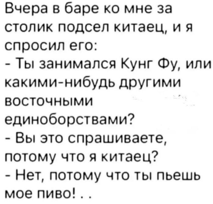 Вчера в баре ко мне за столик подсел китаец, и я спросил его:
- Ты занимался Kung Fu, или какими-нибудь другими восточными единоборствами?
- Вы это спрашиваете, потому что я китаец?
- Нет, потому что ты пьёшь моё пиво! . .