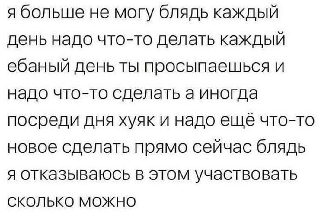 я больше не могу блядь каждый день надо что-то делать каждый ебаный день ты просыпаешься и надо что-то сделать а иногда посреди дня хуяк и надо ещё что-то новое сделать прямо сейчас блядь я отказываюсь в этом участвовать сколько можно