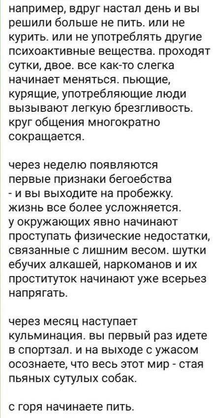 например, вдруг настал день и вы решили больше не пить. или не курить. или не употреблять другие психоактивные вещества. проходят сутки, двое. все как-то слегку начинает меняться. пьющие, курящие, употребляющие люди вызывают легкую безразличность. круг общения многократно сокращается.

через неделю появляются первые признаки беговества - и вы выходите на пробежку. жизнь все более усложняется. у окружающих явно начинают проступать физические недостатки, связанные с лишним весом. штуки едущих алкашей, наркоманов и их проституток начинают уже всерьез напрягать.

через месяц наступает кульминация. вы первый раз идете в спортзал. и на выходе с ужасом осознаете, что весь этот мир - стая пьяных сутулых собак.

с горя начинаете пить.