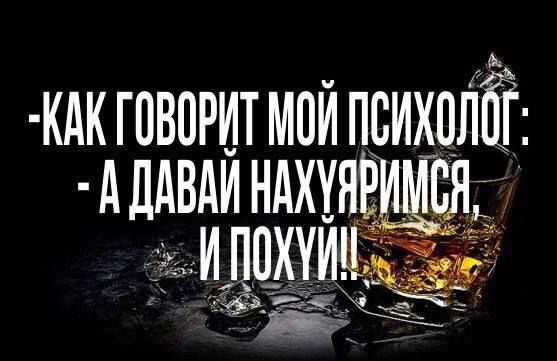 -Как говорит мой психолог: - А давай нахуемся, и похуй!!