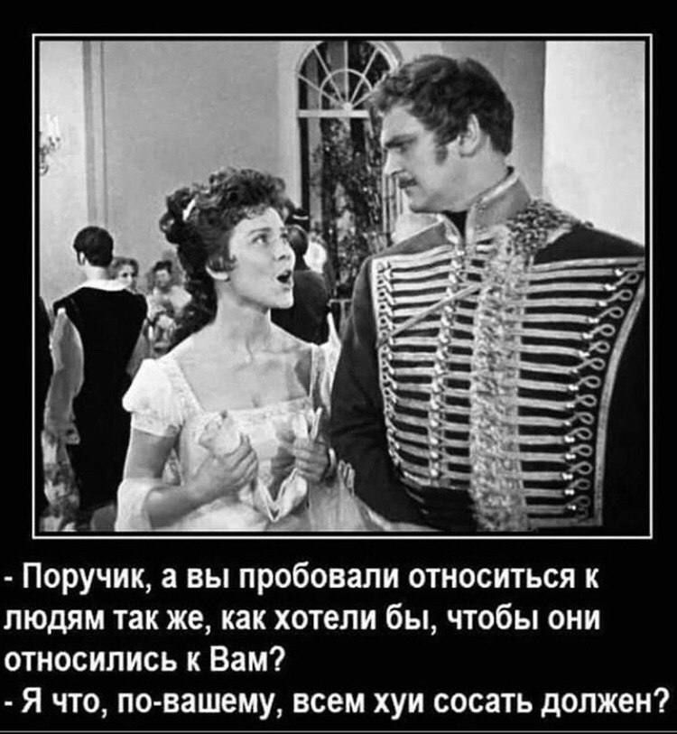 - Поручик, а вы пробовали относиться к людям так же, как хотели бы, чтобы они относились к Вам?
- Я что, по-вашему, всем хуй сосать должен?