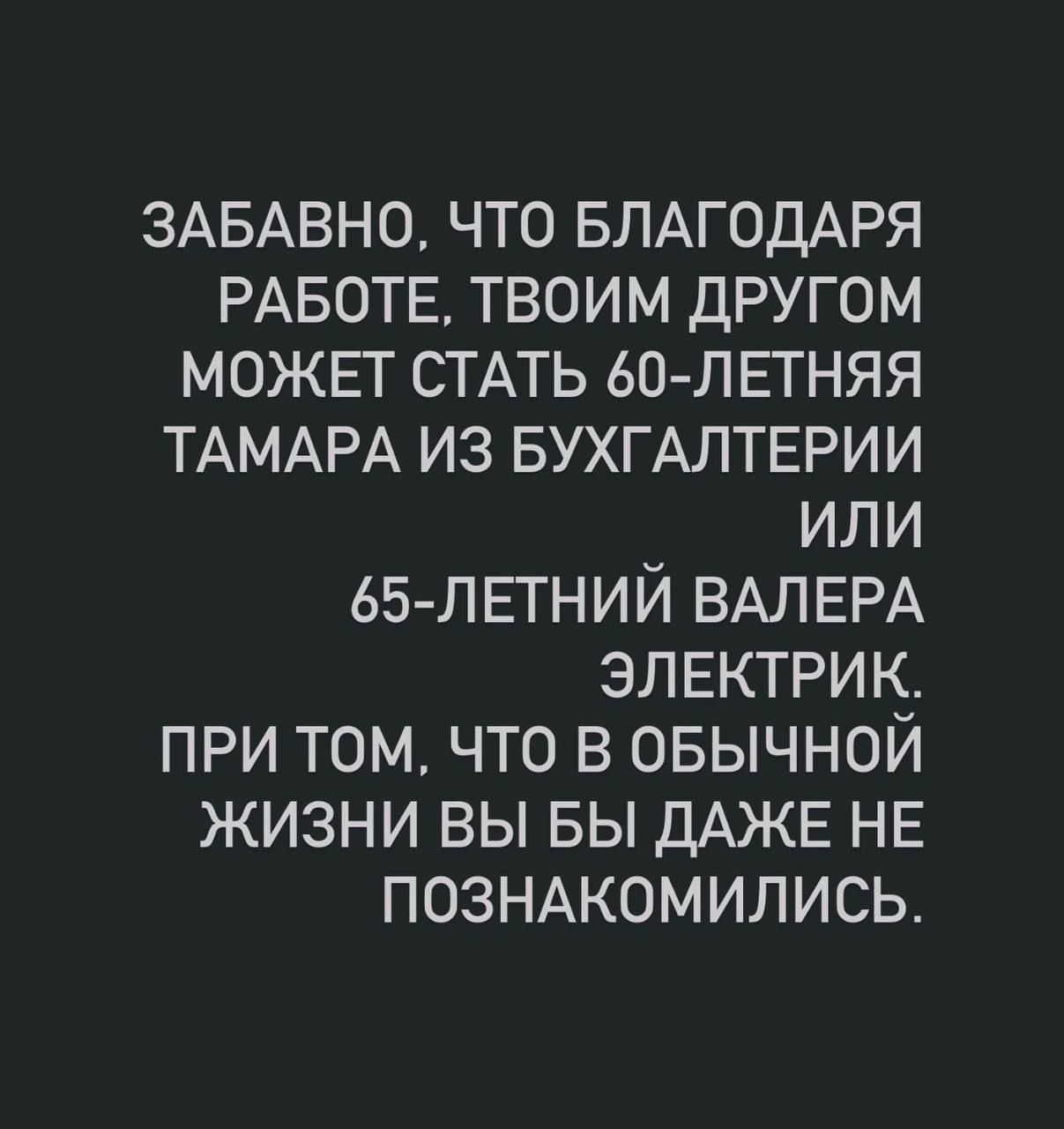 ЗАБАВНО, ЧТО БЛАГОДАРЯ РАБОТЕ, ТВОИМ ДРУГОМ МОЖЕТ СТАТЬ 60-ЛЕТНЯЯ TАMARA ИЗ БУХГАЛТЕРИИ ИЛИ 65-ЛЕТНИЙ ВАЛЕРА ЭЛЕКТРИК. ПРИ ТОМ, ЧТО В ОБЫЧНОЙ ЖИЗНИ ВЫ БЫ ДАЖЕ НЕ ПОЗНАКОМИЛИСЬ.