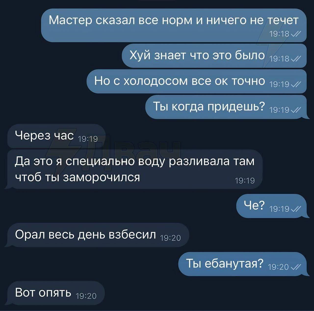 Мастер сказал все норм и ничего не течет
Хуй знает что это было
Но с холодом все ок точно
Ты когда придешь?
Через час
Да это я специально воду разливала там чтобы ты заморочился
Че?
Орал весь день взбесил
Ты ебанутая?
Вот опять
