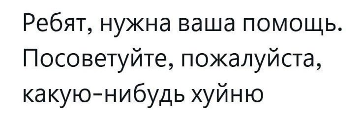 Ребят, нужна ваша помощь. Посоветуйте, пожалуйста, какую-нибудь хуйню.