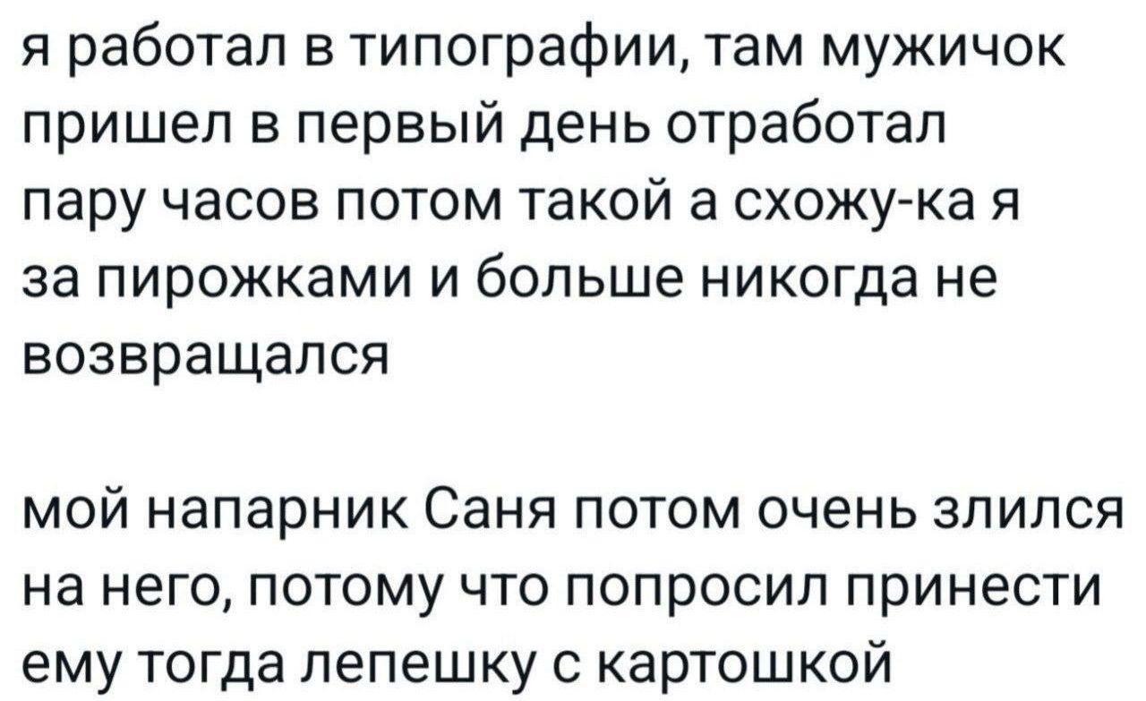 я работал в типографии, там мужичок пришел в первый день отработал пару часов потом такой а схожу-ка я за пирожками и больше никогда не возвращался

мой напарник Саня потом очень злился на него, потому что попросил принести ему тогда лепешку с картошкой
