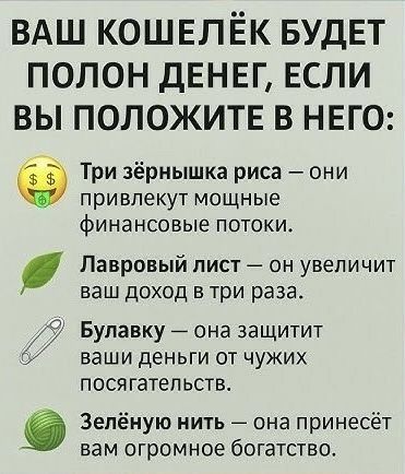 ВАШ КОШЕЛЁК БУДЕТ ПОЛОН ДЕНЕГ, ЕСЛИ ВЫ ПОЛОЖИТЕ В НЕГО:

Три зёрнышка риса — они привлекут мощные финансовые потоки.
Лавровый лист — он увеличит ваш доход в три раза.
Булаwку — она защитит ваши деньги от чужих посягательств.
Зелёную нить — она принесёт вам огромное богатство.