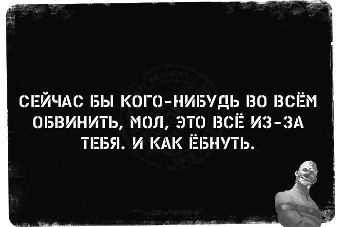 СЕЙЧАС БЫ КОГО-НИБУДЬ ВО ВСЁМ ОБВИНить, МОл, ЭТО ВСЁ ИЗ-ЗА ТЕБЯ. И КАК ЁБНУТЬ.