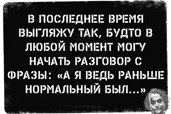 В ПОСЛЕДНЕЕ ВРЕМЯ ВЫГЛЯЖУ ТАК, БУДТО В ЛЮБОМ МОМЕНТ МОГУ НАЧАТЬ РАЗГОВОР С ФРАЗЫ: «А Я ВЕДЬ РАНЬШЕ НОРМАЛЬНЫЙ БЫЛ...»