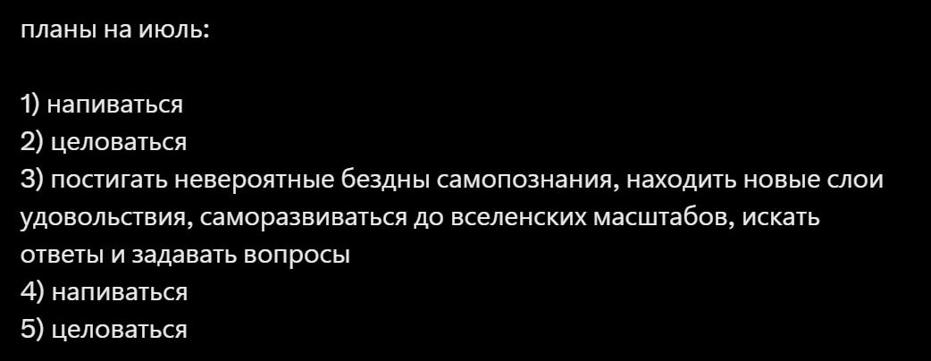 планы на июль:
1) напиваться
2) целоваться
3) постигать невероятные бездны самопознания, находить новые слои удовольствия, самораскрываться до вселенских масштабов, искать ответы и задавать вопросы
4) напиваться
5) целоваться