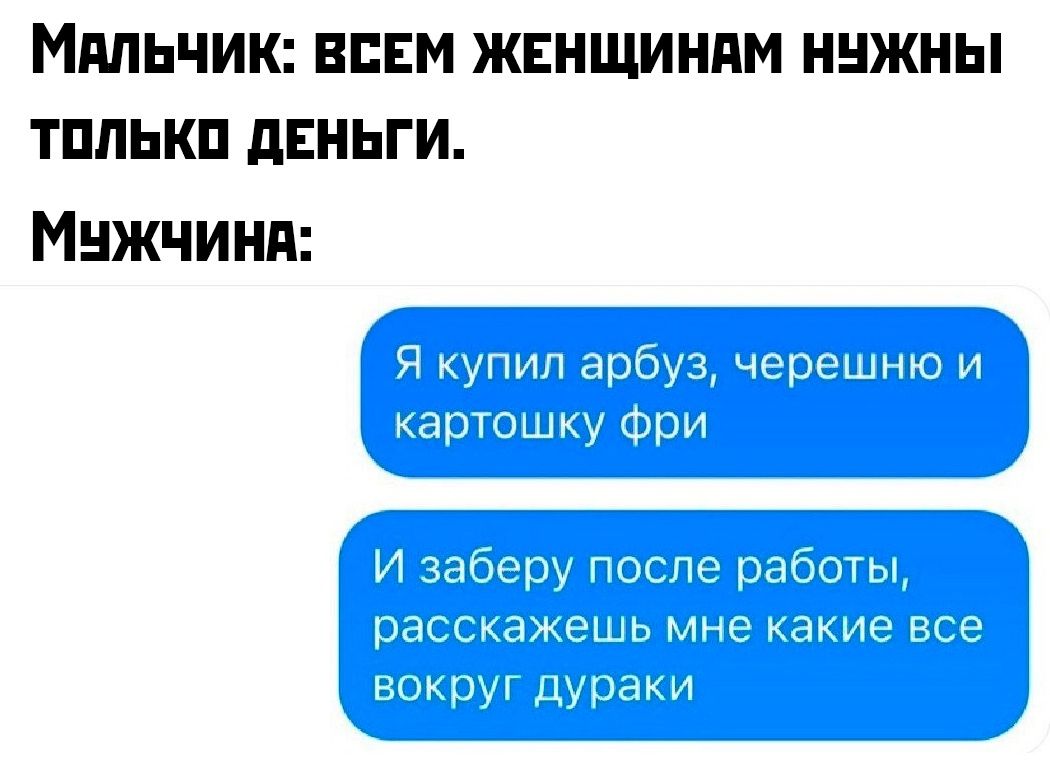 Мальчик: всем женщинам нужны только деньги.
Мужчина:
Я купил арбуз, черешню и картошку фри
И заберу после работы, расскажешь мне какие все вокруг дураки