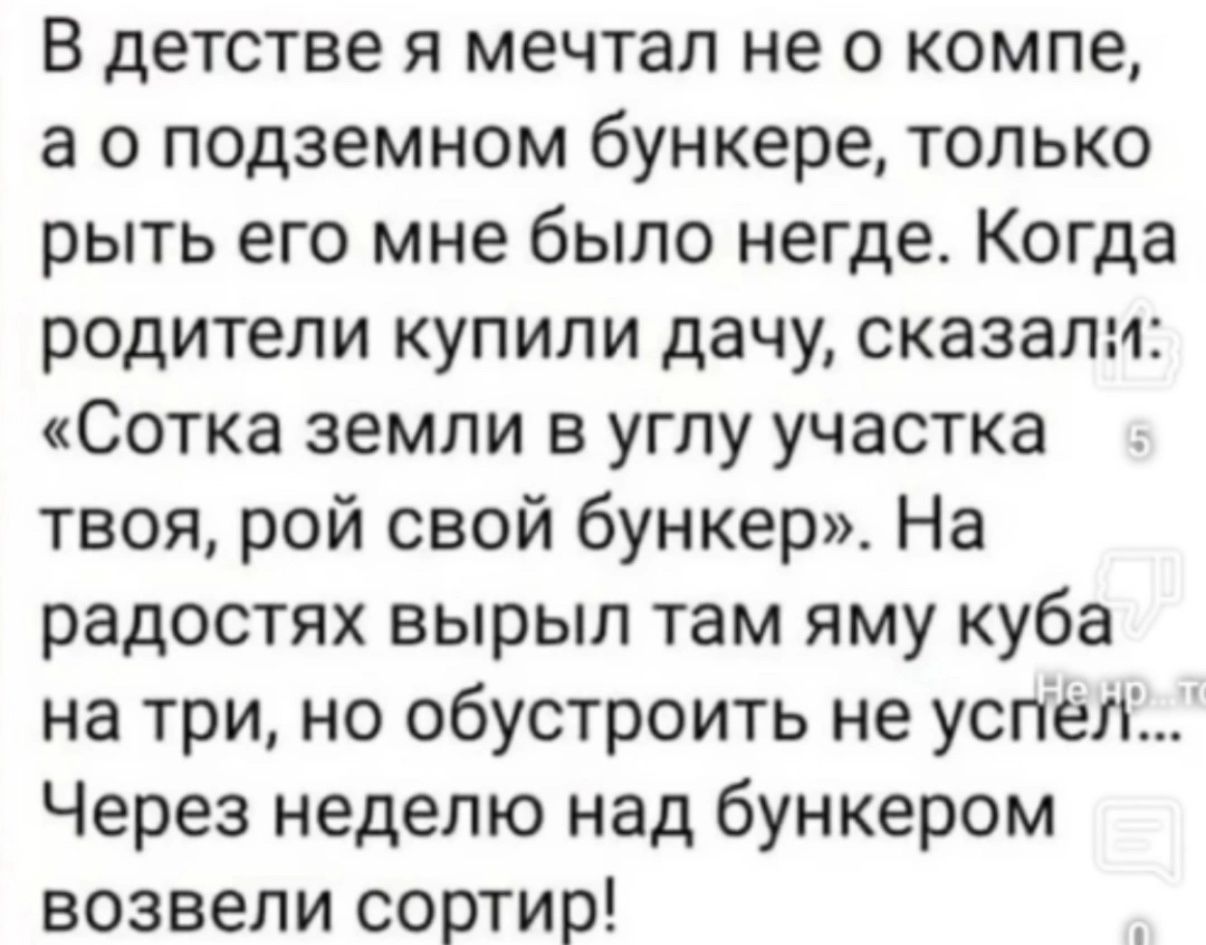 В детстве я мечтал не о компе, а о подземном бункере, только рыть его мне было негде. Когда родители купили дачу, сказали: «Сотка земли в углу участка твоЯ, рой свой бункер». На радостях вырыл там яму куба на три, но обустроить не успел... Через неделю над bunkerом возвели сортир!