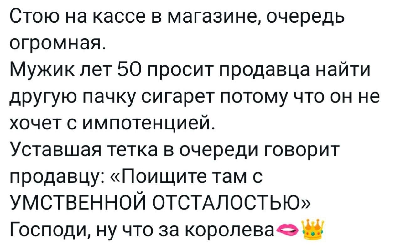 Стою на кассе в магазине, очередь огромная. Мужик лет 50 просит продавца найти другую пачку сигарет потому что он не хочет с импотенцией. Уставшая тетка в очереди говорит продавцу: «Поищите там с УМСТВЕННОЙ ОТСЛАБОСТЬЮ» Господи, ну что за королева👑
