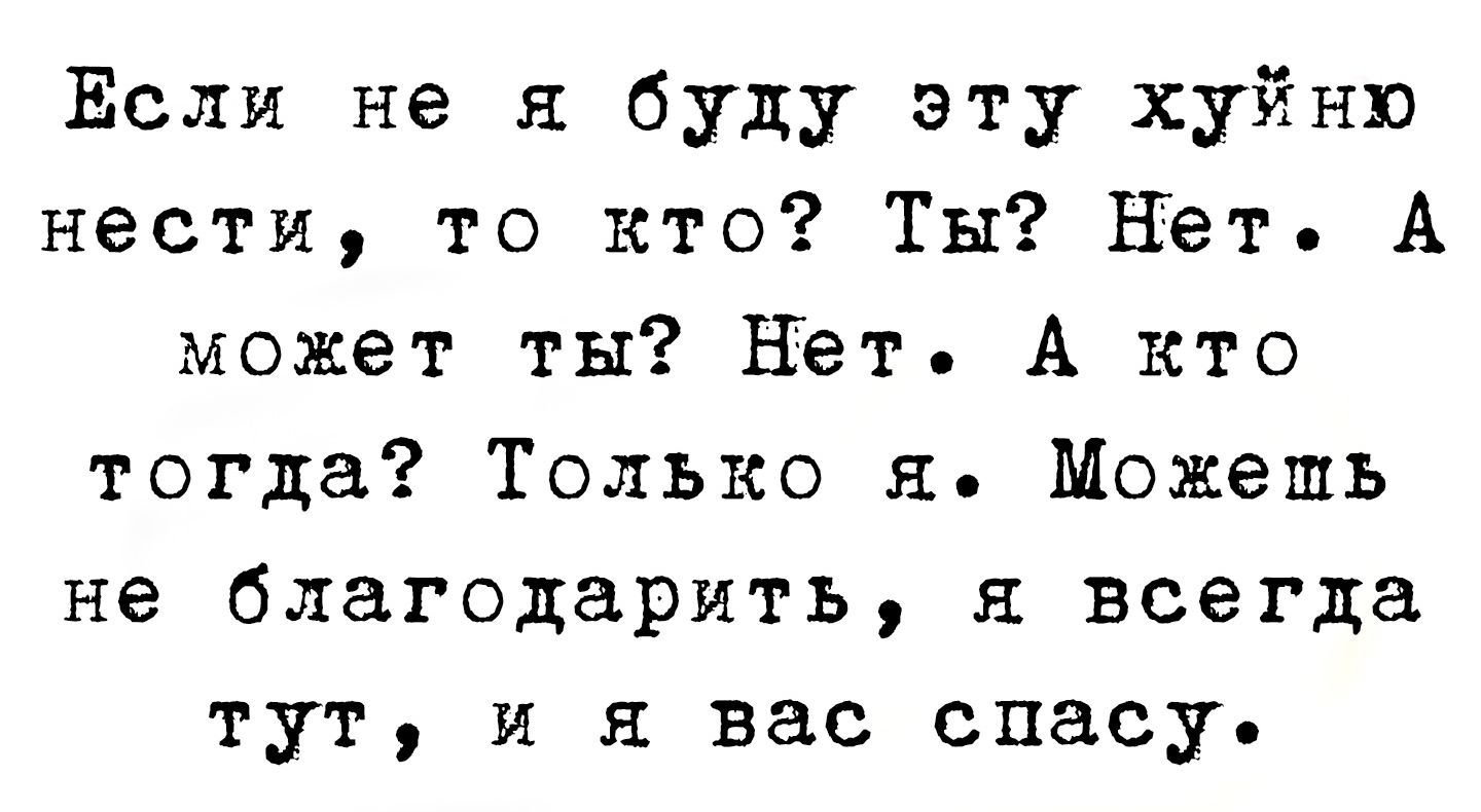 Если не я буду эту хуйню нести, то кто? Ты? Нет. А может ты? Нет. А кто тогда? Только я. Можешь не благодарить, я всегда тут, и я вас спасу.