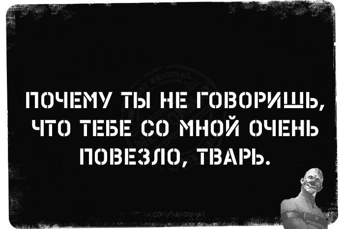 ПОЧЕМУ ТЫ НЕ ГОВОРИШЬ, ЧТО ТЕБЕ СО МНОЙ ОЧЕНЬ ПОВЕЗЛО, ТВАРЬ.
