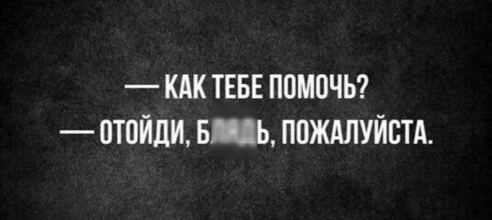 –– КАК ТЕБЕ ПОМОЧЬ?  –– ОТОЙДИ, БЛЯДЬ, ПОЖАЛУЙСТА.
