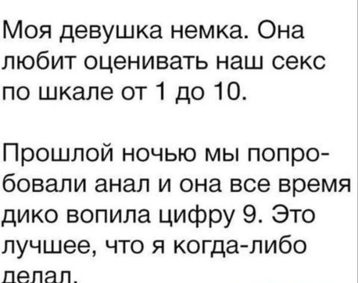 Моя девушка немка. Она любит оценивать наш секс по шкале от 1 до 10.

Прошлой ночью мы попробовали анал и она все время дико вопила цифру 9. Это лучшее, что я когда-либо делал.