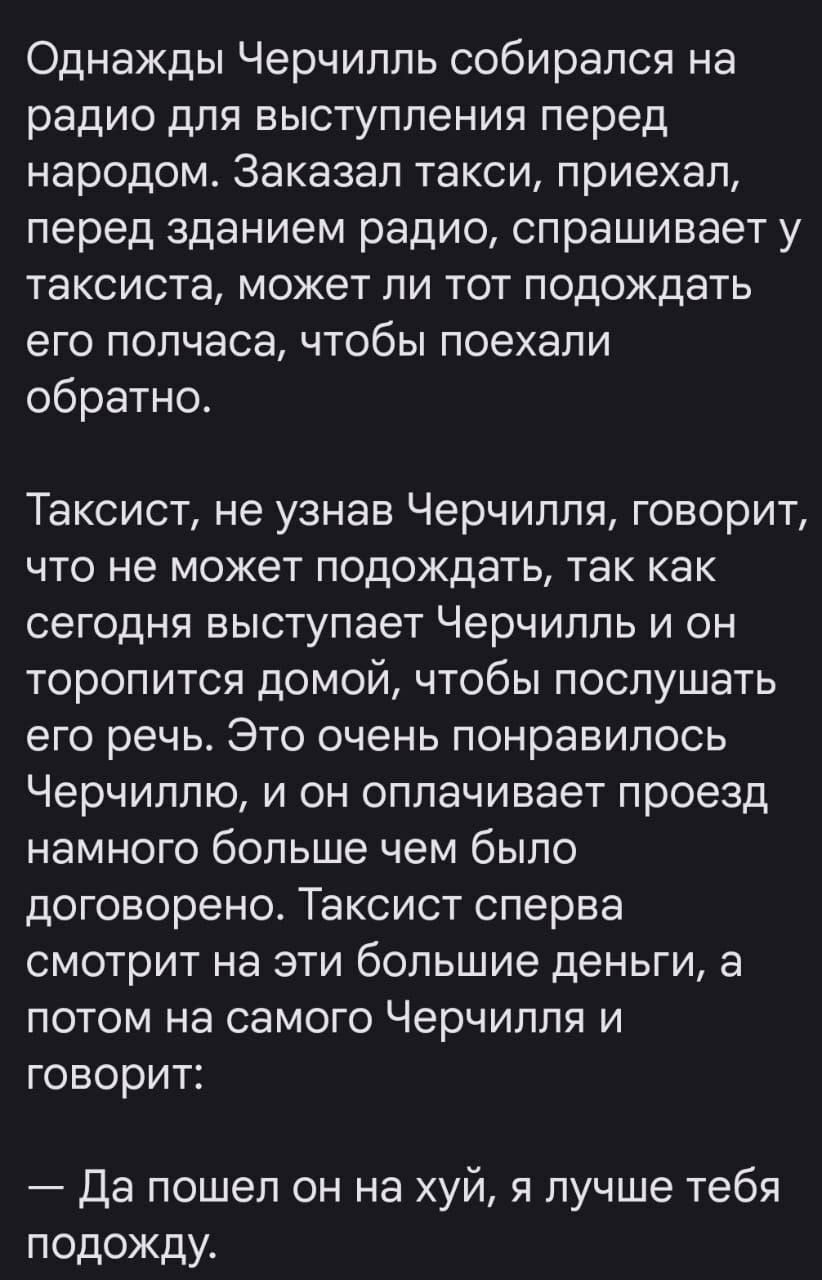 Однажды Черчилль собирался на радио для выступления перед народом. Заказал такси, приехал, перед зданием радио, спрашивает у таксиста, может ли тот подождать его полчаса, чтобы поехали обратно.

Таксист, не узнав Черчилля, говорит, что не может подождать, так как сегодня выступает Черчилль и он торопится домой, чтобы послушать его речь. Это очень понравилось Черчиллю, и он оплачивает проезд намного больше чем было договорено. Таксист сперва смотрит на эти большие деньги, а потом на самого Черчилля и говорит:

— Да пошел он на хуй, я лучше тебя подожду.