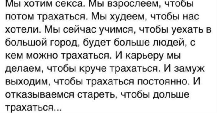 Мы хотим секса. Мы взрослеем, чтобы потом трахаться. Мы худеем, чтобы нас хотели. Мы сейчас учимся, чтобы уехать в большой город, будет больше людей, с кем можно трахаться. И карьеру мы делаем, чтобы круче трахаться. И замуж выходим, чтобы трахаться постоянно. И отказываемся стареть, чтобы дольше трахаться...